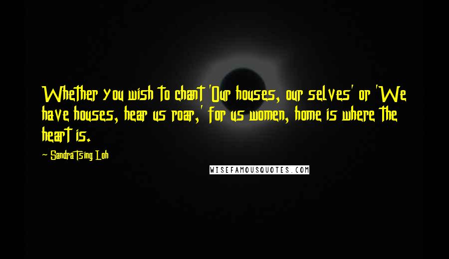 Sandra Tsing Loh Quotes: Whether you wish to chant 'Our houses, our selves' or 'We have houses, hear us roar,' for us women, home is where the heart is.