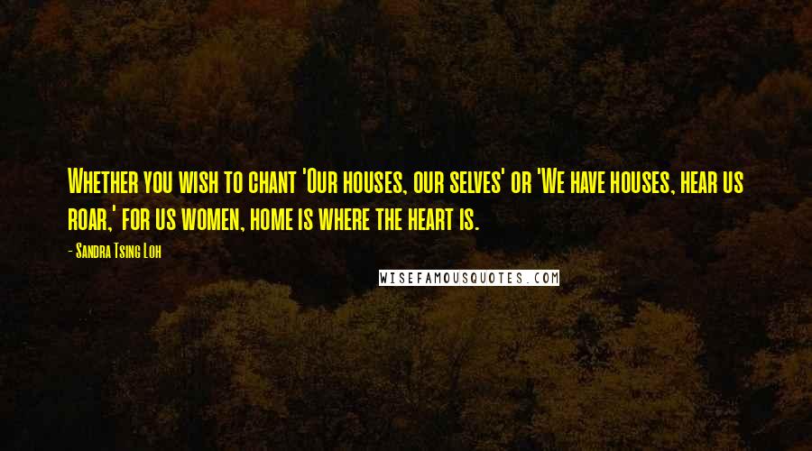 Sandra Tsing Loh Quotes: Whether you wish to chant 'Our houses, our selves' or 'We have houses, hear us roar,' for us women, home is where the heart is.