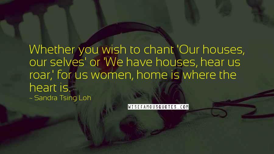 Sandra Tsing Loh Quotes: Whether you wish to chant 'Our houses, our selves' or 'We have houses, hear us roar,' for us women, home is where the heart is.