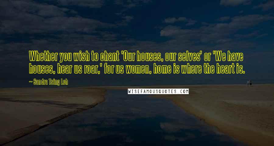 Sandra Tsing Loh Quotes: Whether you wish to chant 'Our houses, our selves' or 'We have houses, hear us roar,' for us women, home is where the heart is.