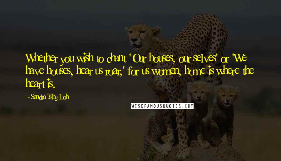 Sandra Tsing Loh Quotes: Whether you wish to chant 'Our houses, our selves' or 'We have houses, hear us roar,' for us women, home is where the heart is.