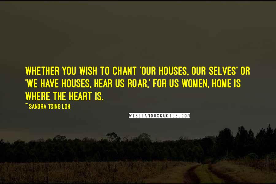 Sandra Tsing Loh Quotes: Whether you wish to chant 'Our houses, our selves' or 'We have houses, hear us roar,' for us women, home is where the heart is.