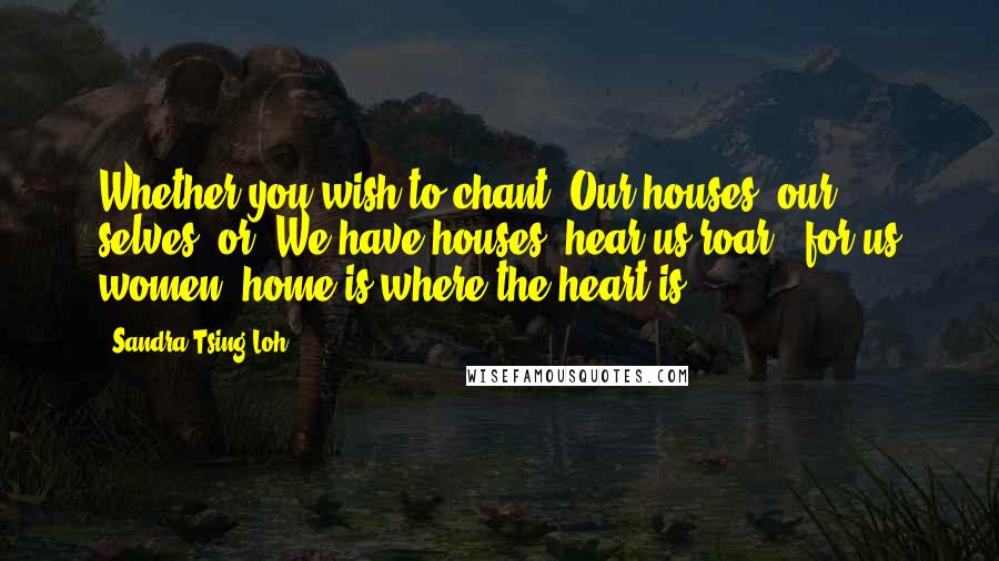 Sandra Tsing Loh Quotes: Whether you wish to chant 'Our houses, our selves' or 'We have houses, hear us roar,' for us women, home is where the heart is.