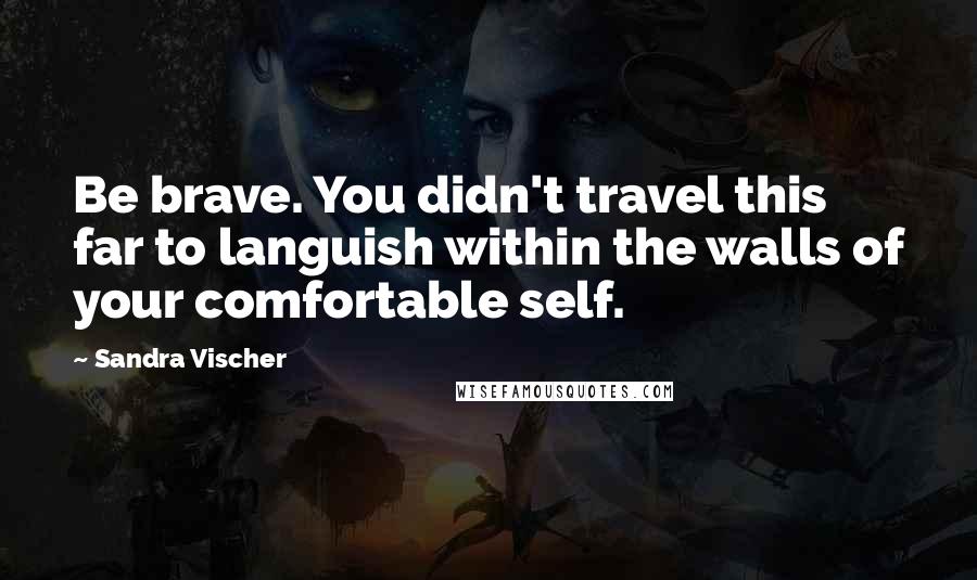 Sandra Vischer Quotes: Be brave. You didn't travel this far to languish within the walls of your comfortable self.