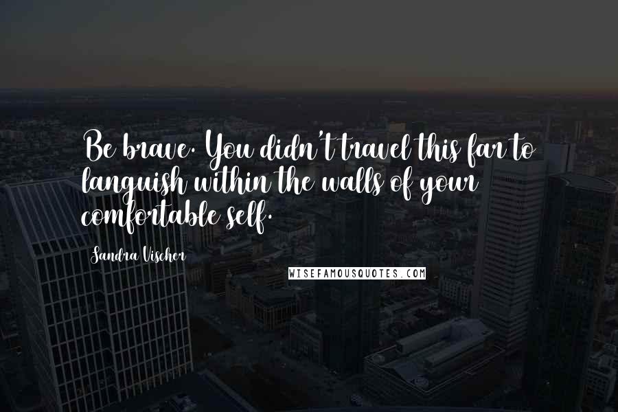 Sandra Vischer Quotes: Be brave. You didn't travel this far to languish within the walls of your comfortable self.