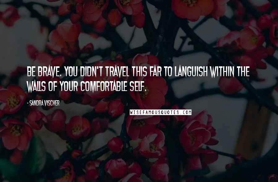 Sandra Vischer Quotes: Be brave. You didn't travel this far to languish within the walls of your comfortable self.