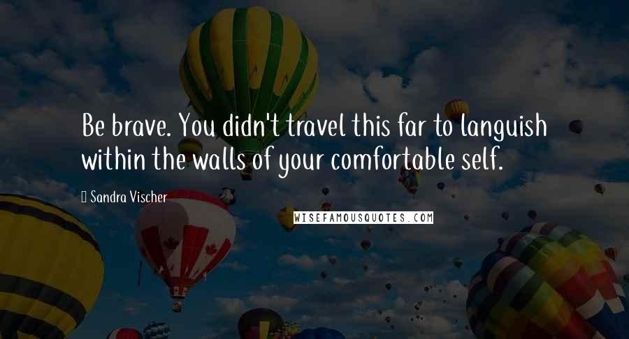 Sandra Vischer Quotes: Be brave. You didn't travel this far to languish within the walls of your comfortable self.