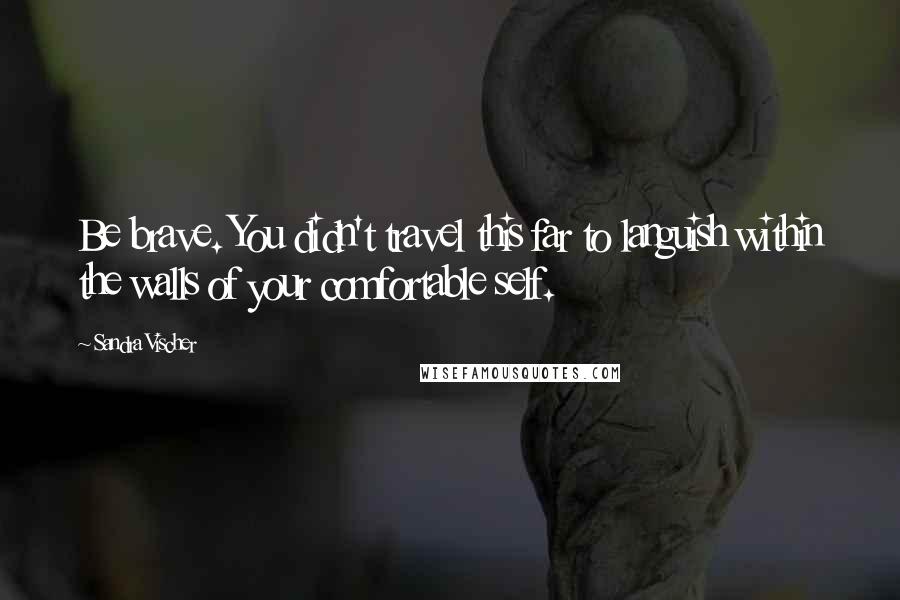 Sandra Vischer Quotes: Be brave. You didn't travel this far to languish within the walls of your comfortable self.