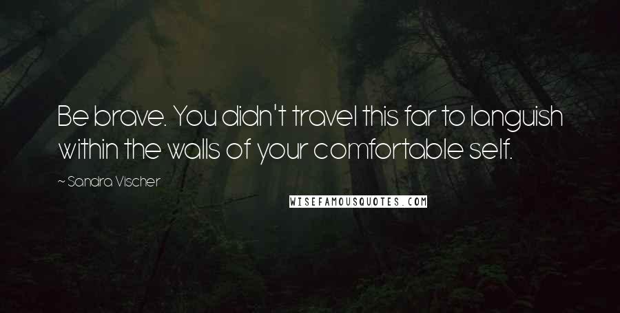 Sandra Vischer Quotes: Be brave. You didn't travel this far to languish within the walls of your comfortable self.