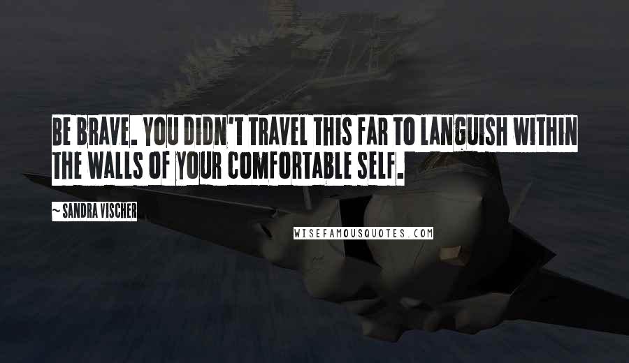 Sandra Vischer Quotes: Be brave. You didn't travel this far to languish within the walls of your comfortable self.