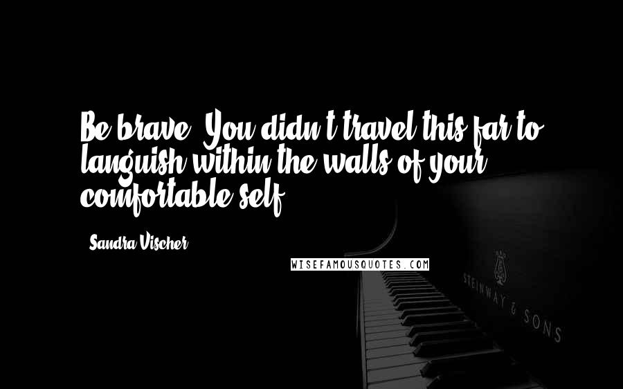 Sandra Vischer Quotes: Be brave. You didn't travel this far to languish within the walls of your comfortable self.