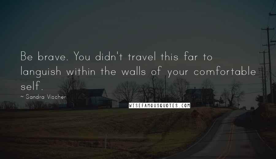 Sandra Vischer Quotes: Be brave. You didn't travel this far to languish within the walls of your comfortable self.