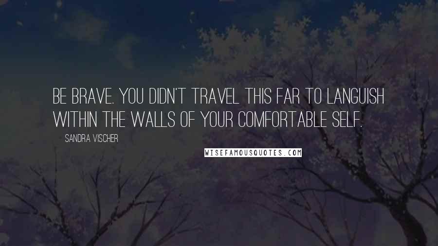 Sandra Vischer Quotes: Be brave. You didn't travel this far to languish within the walls of your comfortable self.