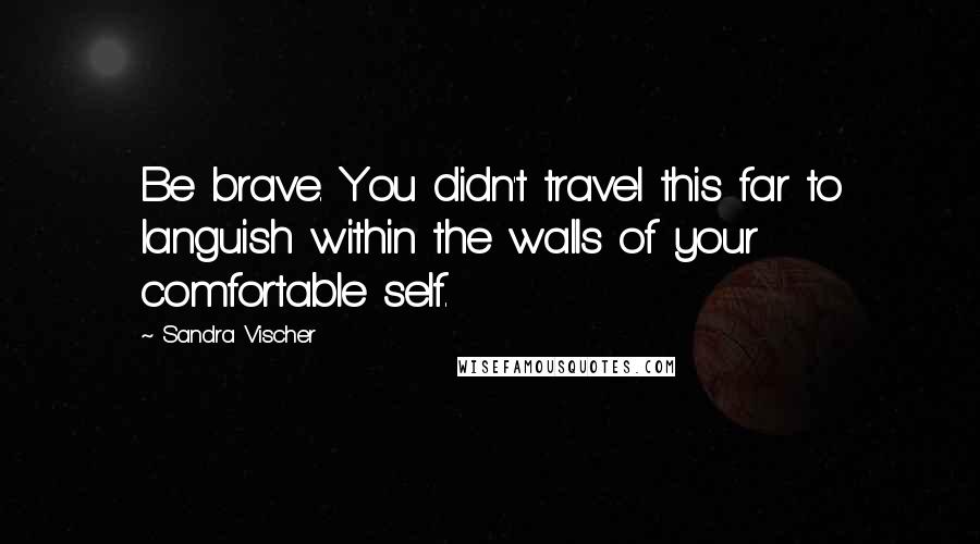 Sandra Vischer Quotes: Be brave. You didn't travel this far to languish within the walls of your comfortable self.