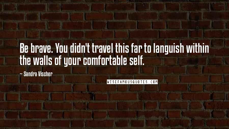 Sandra Vischer Quotes: Be brave. You didn't travel this far to languish within the walls of your comfortable self.
