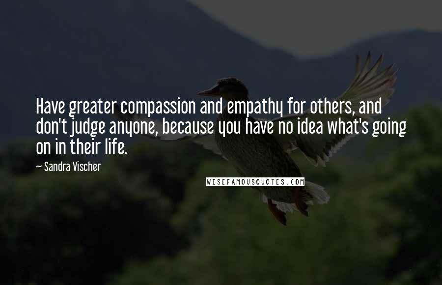 Sandra Vischer Quotes: Have greater compassion and empathy for others, and don't judge anyone, because you have no idea what's going on in their life.