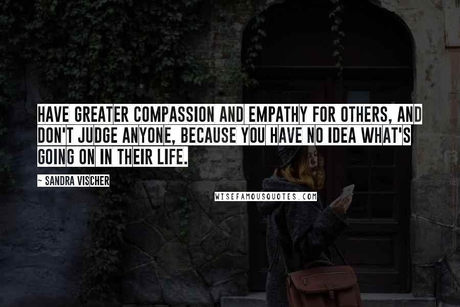 Sandra Vischer Quotes: Have greater compassion and empathy for others, and don't judge anyone, because you have no idea what's going on in their life.