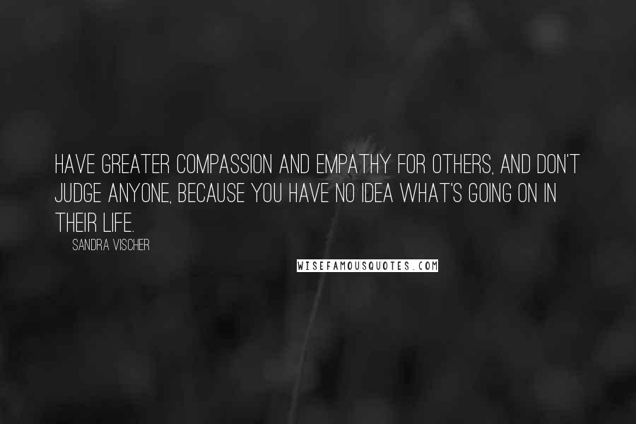 Sandra Vischer Quotes: Have greater compassion and empathy for others, and don't judge anyone, because you have no idea what's going on in their life.