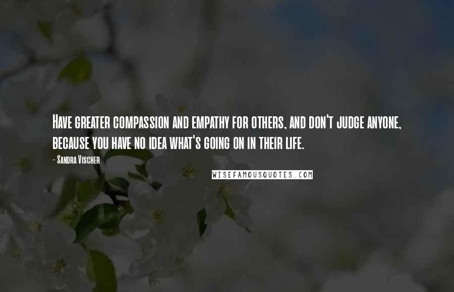 Sandra Vischer Quotes: Have greater compassion and empathy for others, and don't judge anyone, because you have no idea what's going on in their life.