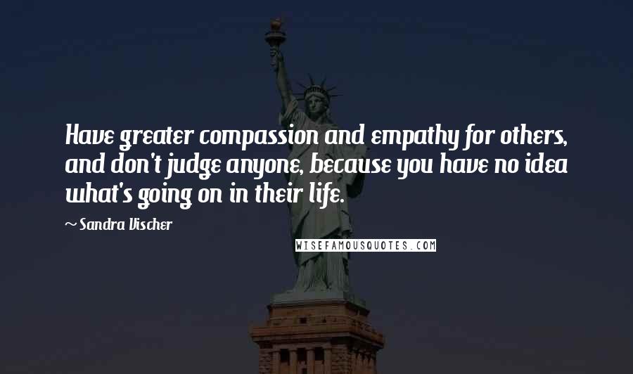 Sandra Vischer Quotes: Have greater compassion and empathy for others, and don't judge anyone, because you have no idea what's going on in their life.