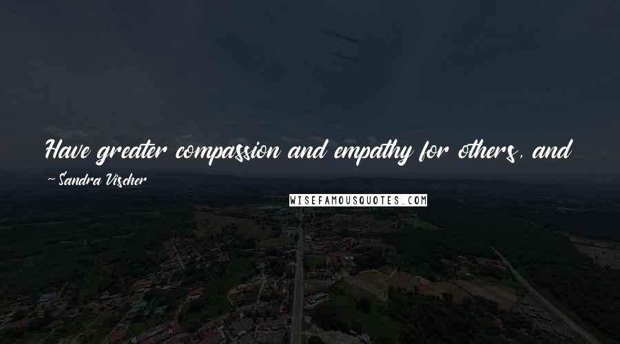 Sandra Vischer Quotes: Have greater compassion and empathy for others, and don't judge anyone, because you have no idea what's going on in their life.