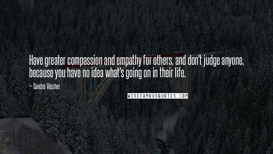 Sandra Vischer Quotes: Have greater compassion and empathy for others, and don't judge anyone, because you have no idea what's going on in their life.