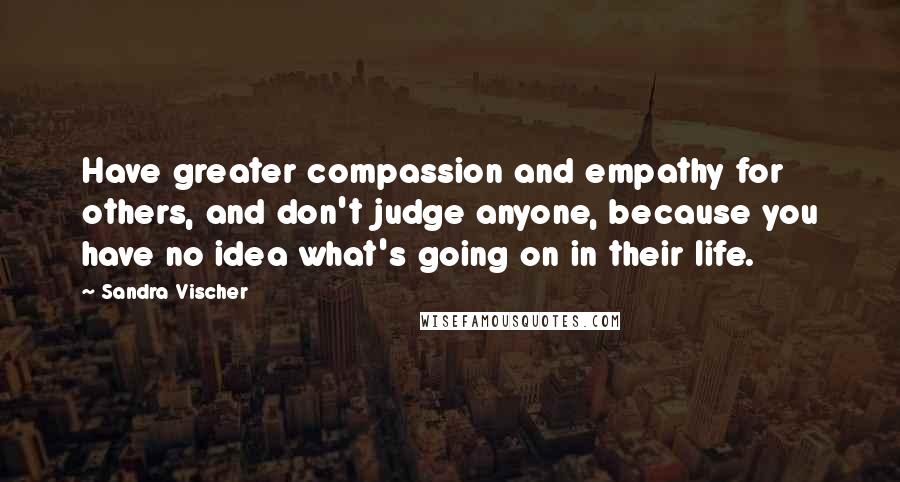 Sandra Vischer Quotes: Have greater compassion and empathy for others, and don't judge anyone, because you have no idea what's going on in their life.