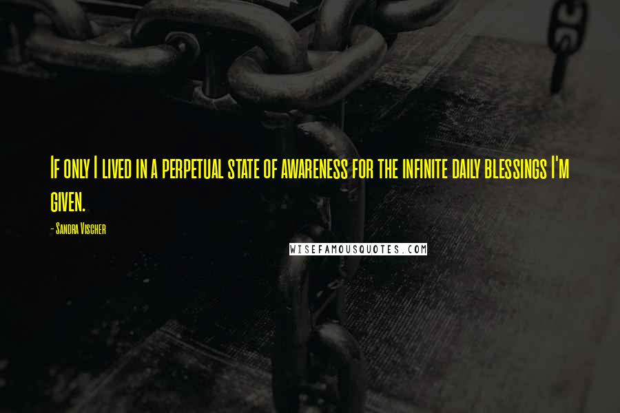 Sandra Vischer Quotes: If only I lived in a perpetual state of awareness for the infinite daily blessings I'm given.