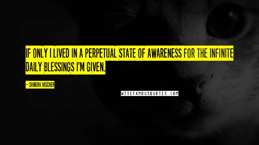 Sandra Vischer Quotes: If only I lived in a perpetual state of awareness for the infinite daily blessings I'm given.