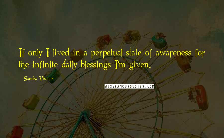 Sandra Vischer Quotes: If only I lived in a perpetual state of awareness for the infinite daily blessings I'm given.