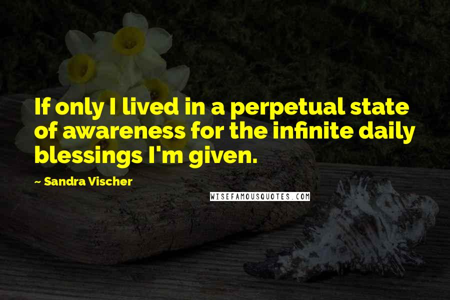 Sandra Vischer Quotes: If only I lived in a perpetual state of awareness for the infinite daily blessings I'm given.