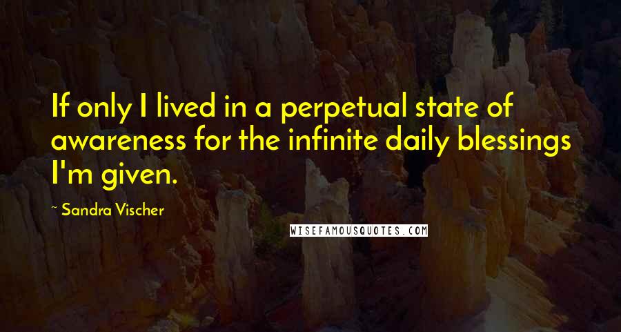 Sandra Vischer Quotes: If only I lived in a perpetual state of awareness for the infinite daily blessings I'm given.