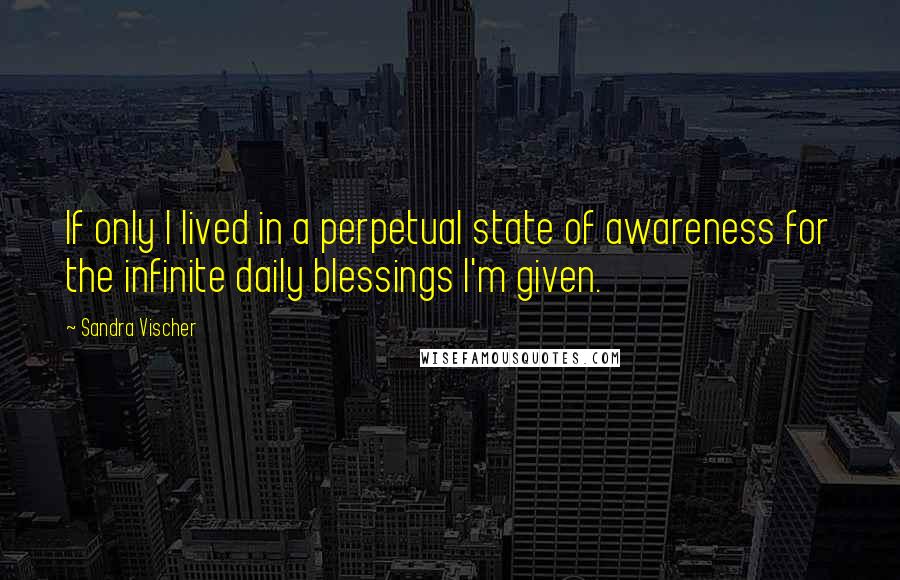 Sandra Vischer Quotes: If only I lived in a perpetual state of awareness for the infinite daily blessings I'm given.