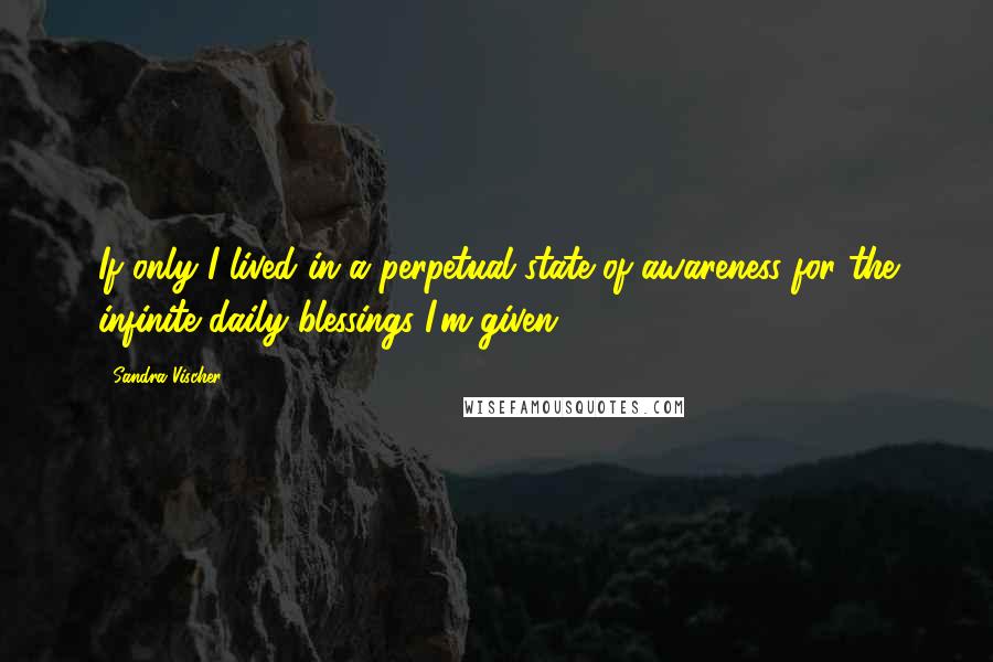 Sandra Vischer Quotes: If only I lived in a perpetual state of awareness for the infinite daily blessings I'm given.