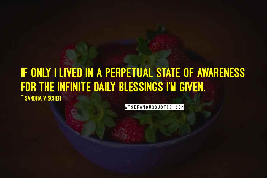 Sandra Vischer Quotes: If only I lived in a perpetual state of awareness for the infinite daily blessings I'm given.