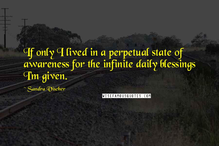 Sandra Vischer Quotes: If only I lived in a perpetual state of awareness for the infinite daily blessings I'm given.