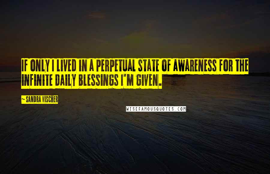 Sandra Vischer Quotes: If only I lived in a perpetual state of awareness for the infinite daily blessings I'm given.