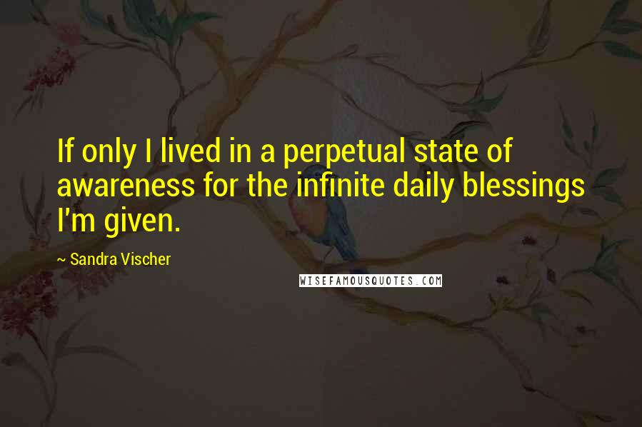 Sandra Vischer Quotes: If only I lived in a perpetual state of awareness for the infinite daily blessings I'm given.