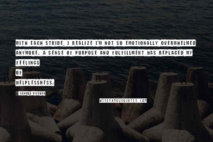 Sandra Vischer Quotes: With each stride, I realize I'm not so emotionally overwhelmed anymore. A sense of purpose and fulfillment has replaced my feelings of helplessness.