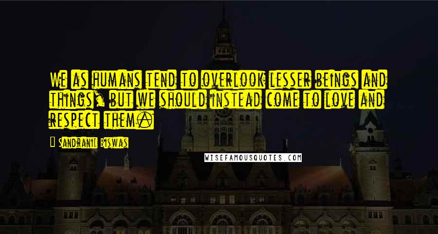 Sandranil Biswas Quotes: We as humans tend to overlook lesser beings and things, but we should instead come to love and respect them.