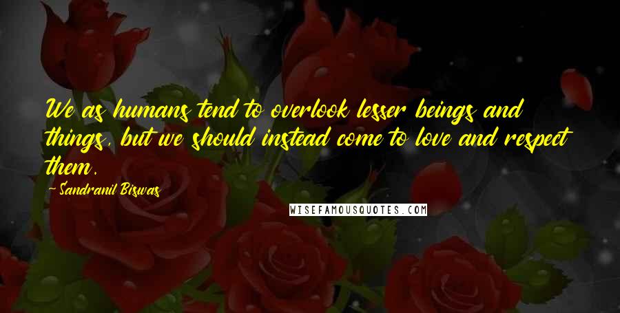 Sandranil Biswas Quotes: We as humans tend to overlook lesser beings and things, but we should instead come to love and respect them.