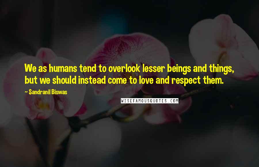 Sandranil Biswas Quotes: We as humans tend to overlook lesser beings and things, but we should instead come to love and respect them.