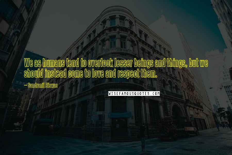 Sandranil Biswas Quotes: We as humans tend to overlook lesser beings and things, but we should instead come to love and respect them.