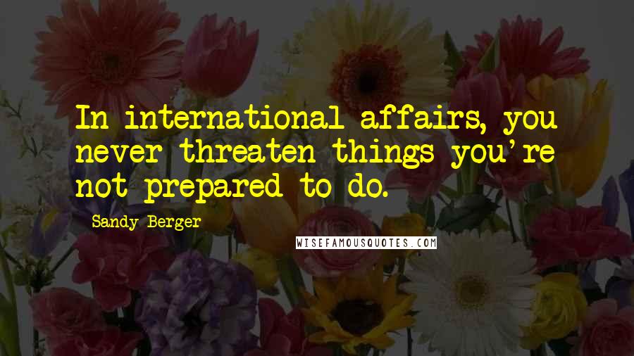 Sandy Berger Quotes: In international affairs, you never threaten things you're not prepared to do.