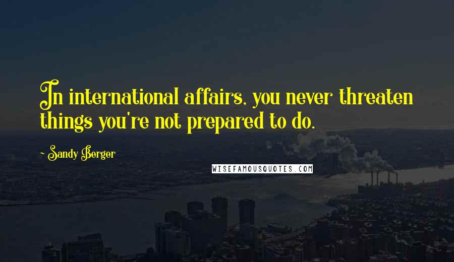 Sandy Berger Quotes: In international affairs, you never threaten things you're not prepared to do.