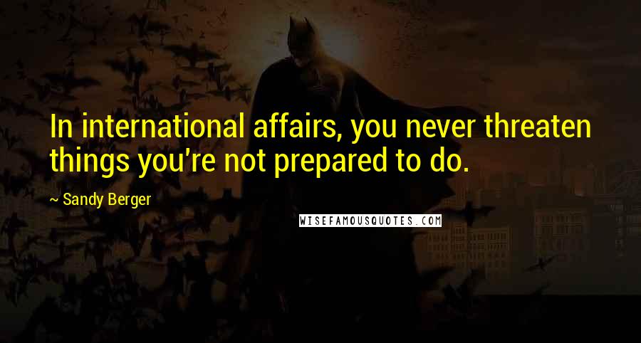 Sandy Berger Quotes: In international affairs, you never threaten things you're not prepared to do.