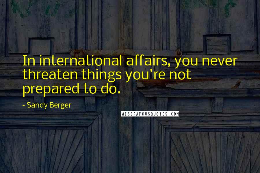 Sandy Berger Quotes: In international affairs, you never threaten things you're not prepared to do.