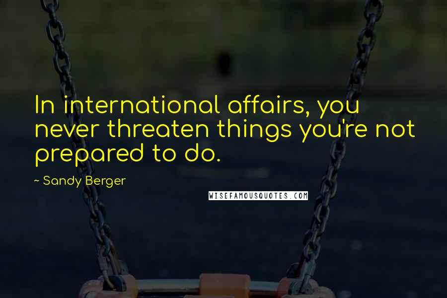 Sandy Berger Quotes: In international affairs, you never threaten things you're not prepared to do.