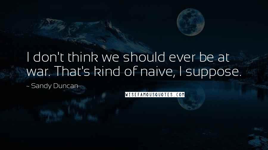 Sandy Duncan Quotes: I don't think we should ever be at war. That's kind of naive, I suppose.