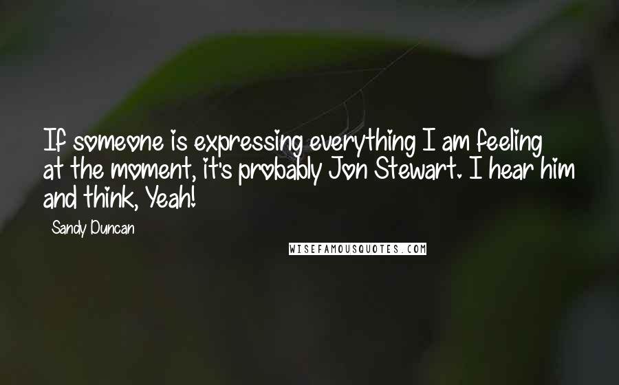 Sandy Duncan Quotes: If someone is expressing everything I am feeling at the moment, it's probably Jon Stewart. I hear him and think, Yeah!